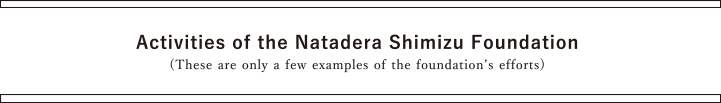 Activities of the Natadera Shimizu Foundation(These are only a few examples of the foundation’s efforts)